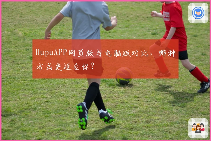 HupuAPP网页版与电脑版对比，哪种方式更适合你？