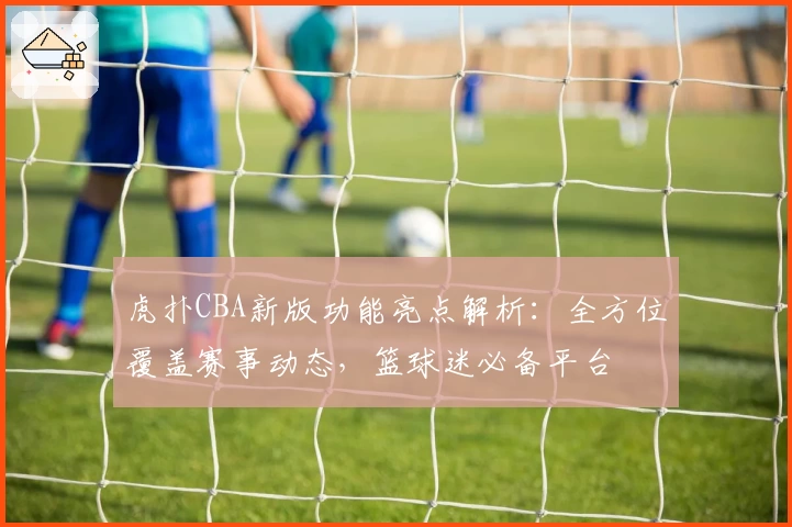 虎扑CBA新版功能亮点解析：全方位覆盖赛事动态，篮球迷必备平台