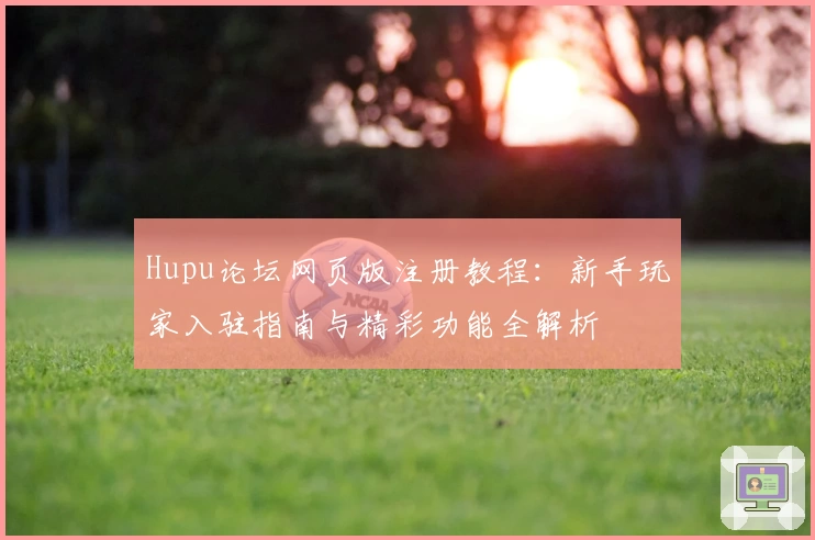 Hupu论坛网页版注册教程:新手玩家入驻指南与精彩功能全解析