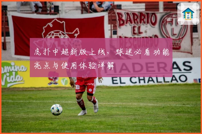 虎扑中超新版上线，球迷必看功能亮点与使用体验详解