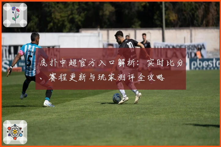 虎扑中超官方入口解析：实时比分、赛程更新与玩家测评全攻略