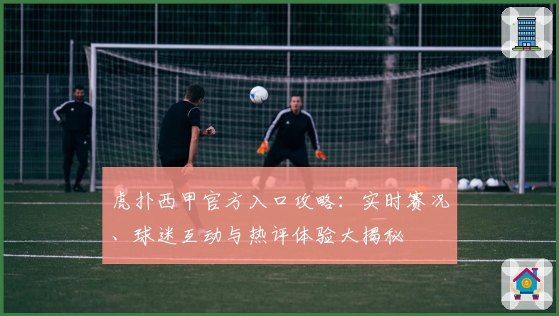 虎扑西甲官方入口攻略：实时赛况、球迷互动与热评体验大揭秘