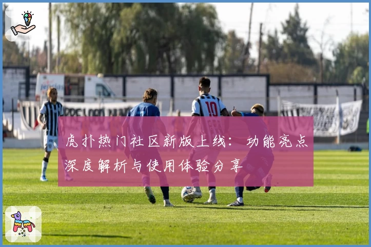 虎扑热门社区新版上线：功能亮点深度解析与使用体验分享