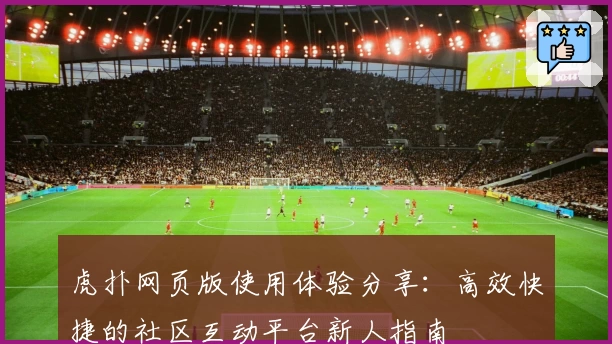 虎扑网页版使用体验分享：高效快捷的社区互动平台新人指南