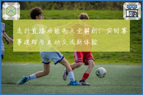 虎扑直播功能亮点全解析:实时赛事追踪与互动交流新体验