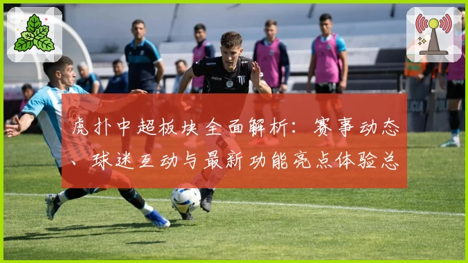 虎扑中超板块全面解析：赛事动态、球迷互动与最新功能亮点体验总结