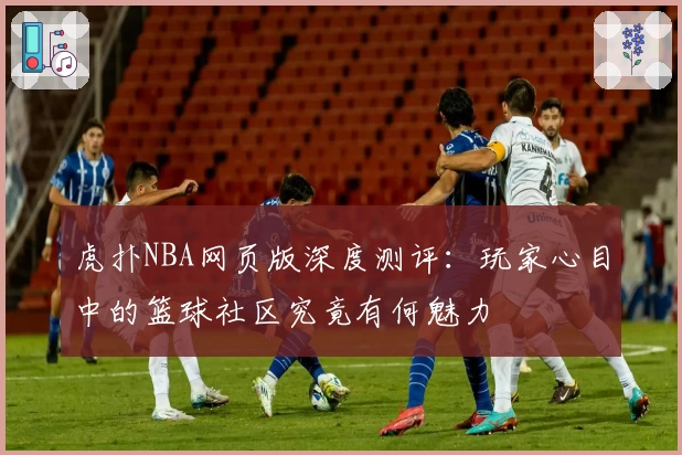 虎扑NBA网页版深度测评：玩家心目中的篮球社区究竟有何魅力