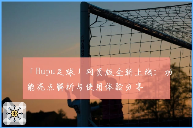 「Hupu足球」网页版全新上线：功能亮点解析与使用体验分享