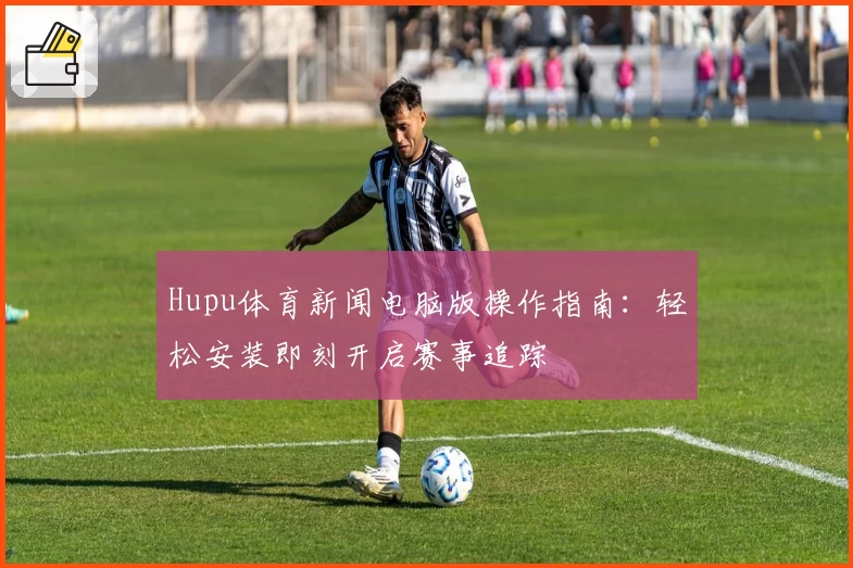 Hupu体育新闻电脑版操作指南：轻松安装即刻开启赛事追踪