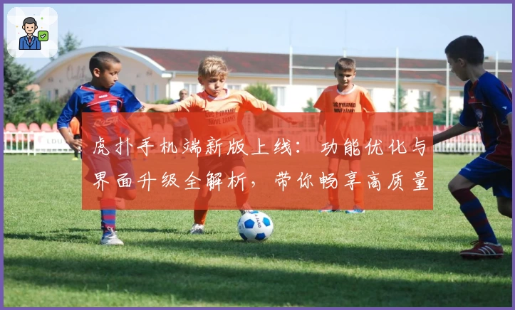 虎扑手机端新版上线：功能优化与界面升级全解析，带你畅享高质量互动体验