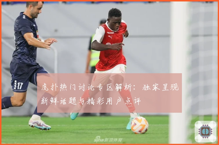 虎扑热门讨论专区解析：独家呈现新鲜话题与精彩用户点评