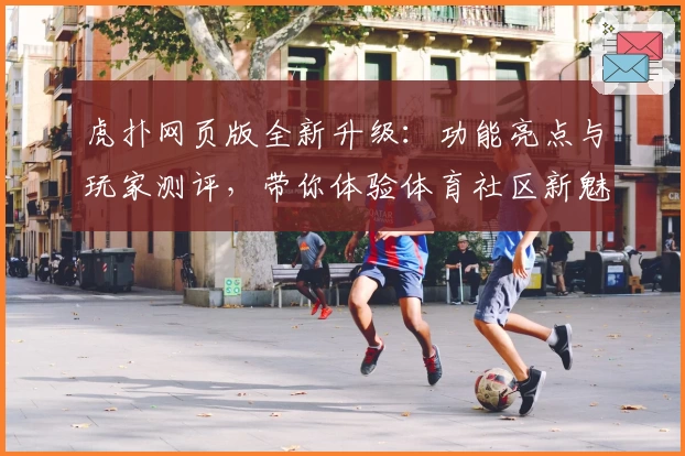 虎扑网页版全新升级：功能亮点与玩家测评，带你体验体育社区新魅力