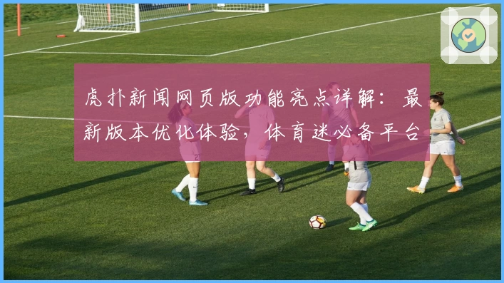 虎扑新闻网页版功能亮点详解：最新版本优化体验，体育迷必备平台