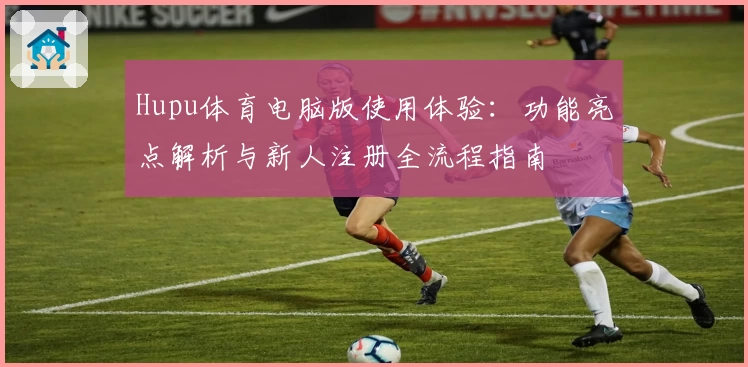 Hupu体育电脑版使用体验：功能亮点解析与新人注册全流程指南