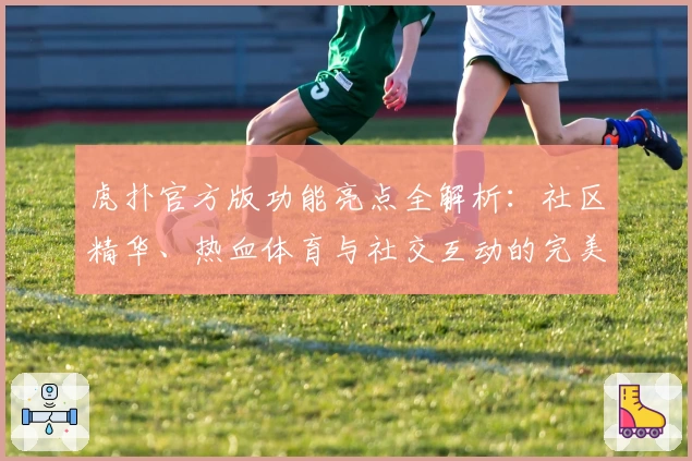 虎扑官方版功能亮点全解析：社区精华、热血体育与社交互动的完美融合