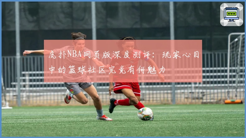 虎扑NBA网页版深度测评：玩家心目中的篮球社区究竟有何魅力