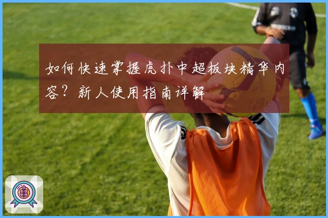 如何快速掌握虎扑中超板块精华内容?新人使用指南详解