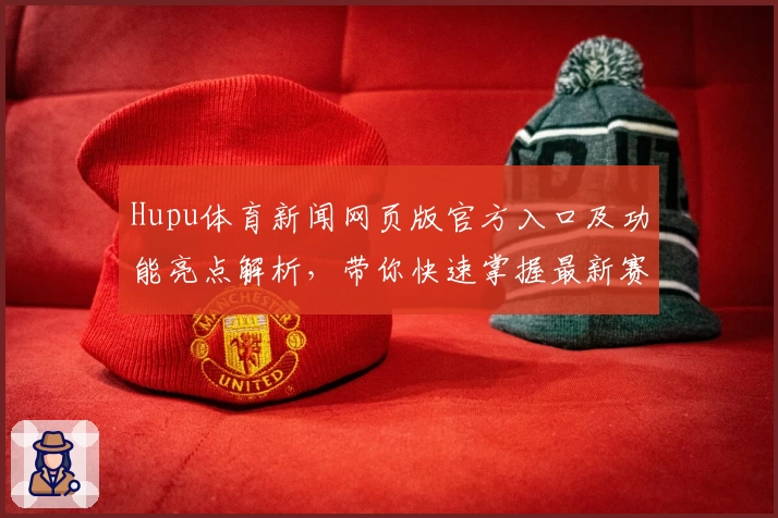 Hupu体育新闻网页版官方入口及功能亮点解析，带你快速掌握最新赛事动态