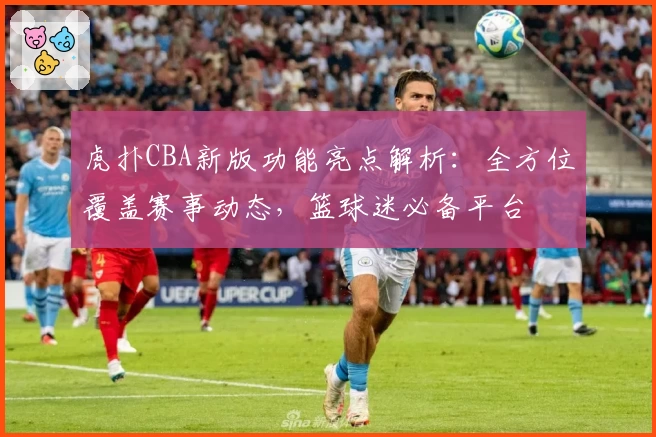虎扑CBA新版功能亮点解析：全方位覆盖赛事动态，篮球迷必备平台