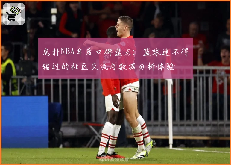 虎扑NBA年度口碑盘点：篮球迷不得错过的社区交流与数据分析体验