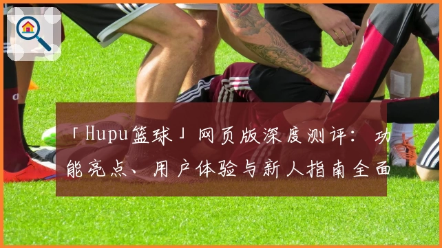 「Hupu篮球」网页版深度测评：功能亮点、用户体验与新人指南全面解析