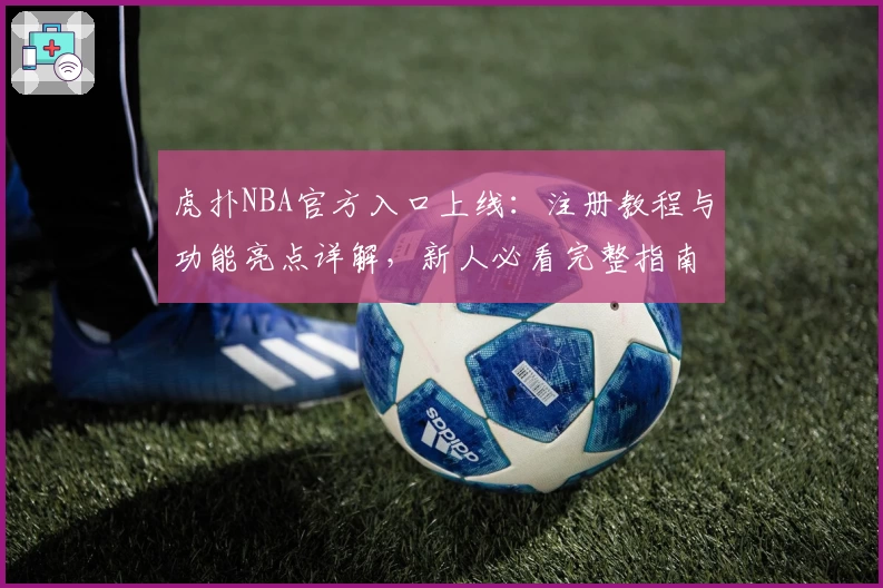 虎扑NBA官方入口上线：注册教程与功能亮点详解，新人必看完整指南