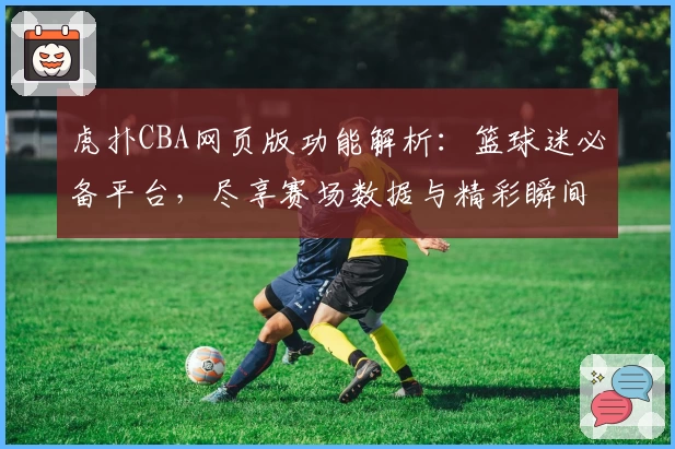虎扑CBA网页版功能解析：篮球迷必备平台，尽享赛场数据与精彩瞬间