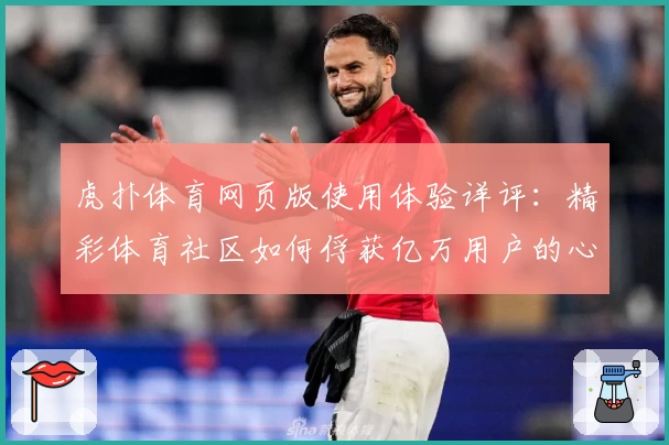虎扑体育网页版使用体验详评:精彩体育社区如何俘获亿万用户的心