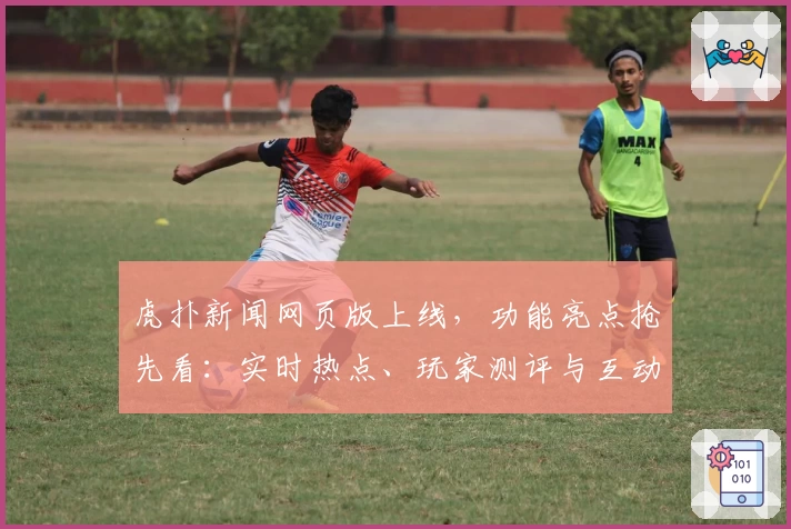 虎扑新闻网页版上线，功能亮点抢先看：实时热点、玩家测评与互动体验全面升级