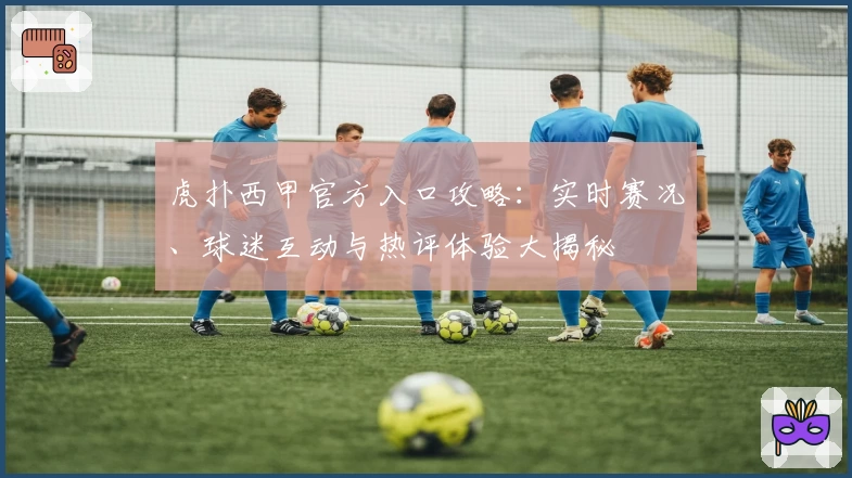 虎扑西甲官方入口攻略：实时赛况、球迷互动与热评体验大揭秘