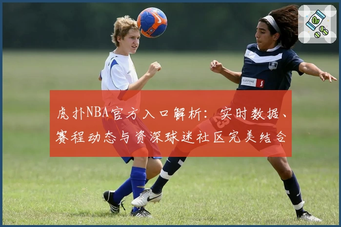 虎扑NBA官方入口解析：实时数据、赛程动态与资深球迷社区完美结合
