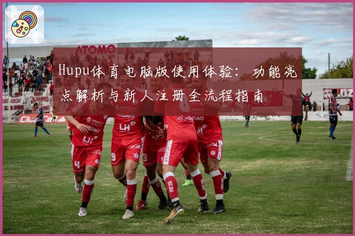 Hupu体育电脑版使用体验：功能亮点解析与新人注册全流程指南