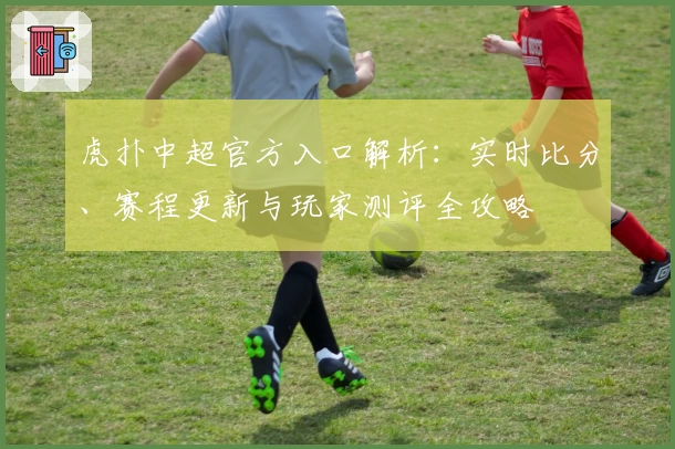虎扑中超官方入口解析：实时比分、赛程更新与玩家测评全攻略
